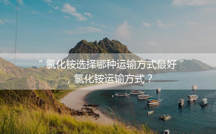 氯化銨選擇哪種運輸方式最好，氯化銨運輸方式？